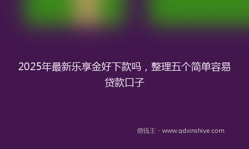 2025年最新乐享金好下款吗，整理五个简单容易贷款口子