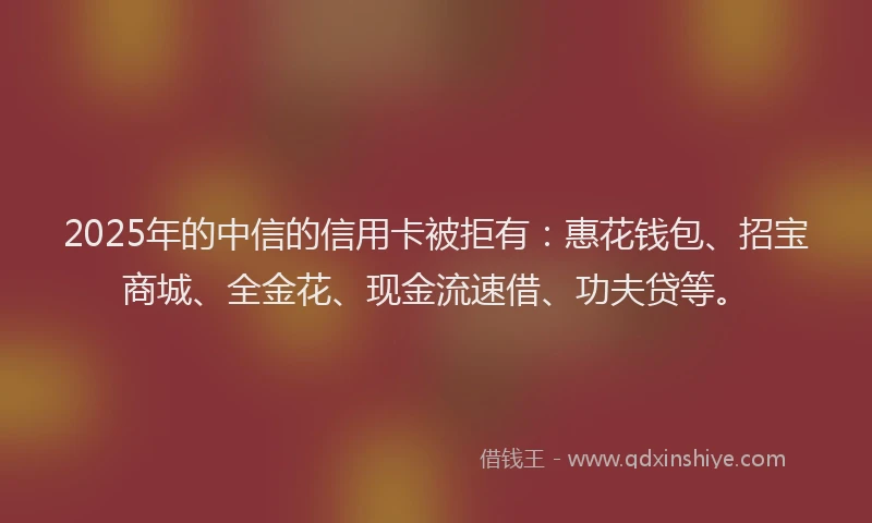 2025年的中信的信用卡被拒有：惠花钱包、招宝商城、全金花、现金流速借、功夫贷等。