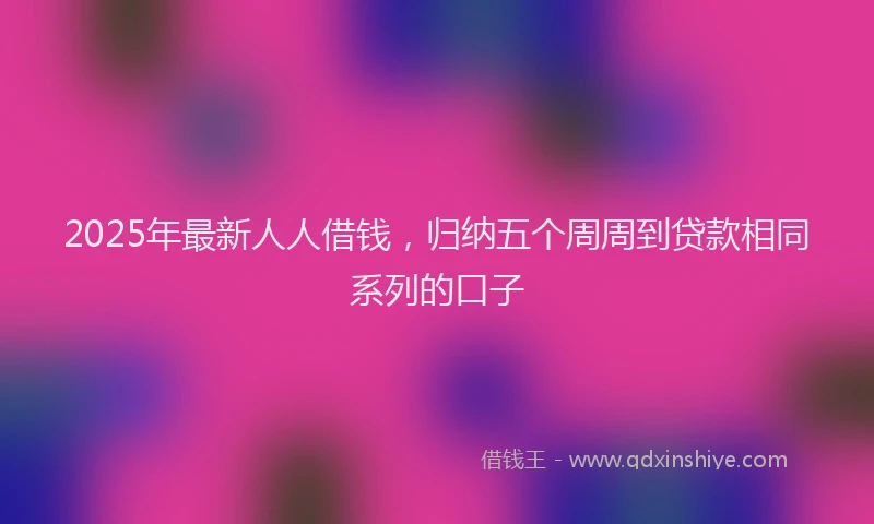 2025年最新人人借钱，归纳五个周周到贷款相同系列的口子