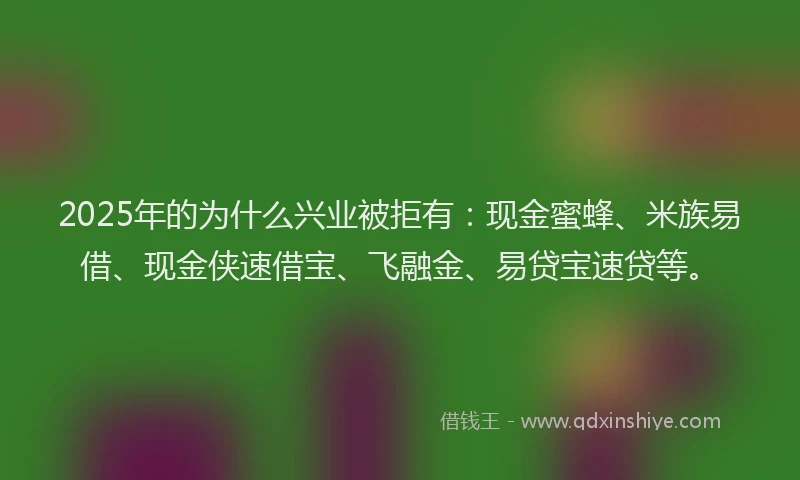 2025年的为什么兴业被拒有：现金蜜蜂、米族易借、现金侠速借宝、飞融金、易贷宝速贷等。