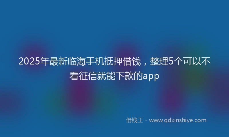 2025年最新临海手机抵押借钱，整理5个可以不看征信就能下款的app
