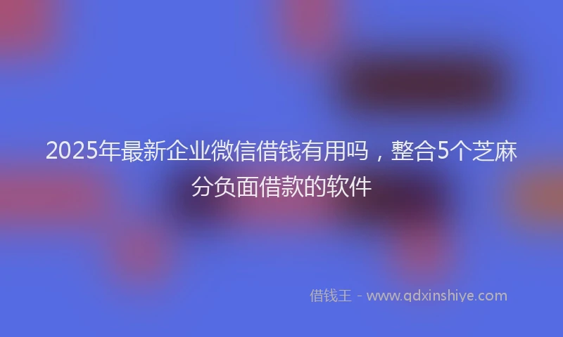 2025年最新企业微信借钱有用吗，整合5个芝麻分负面借款的软件