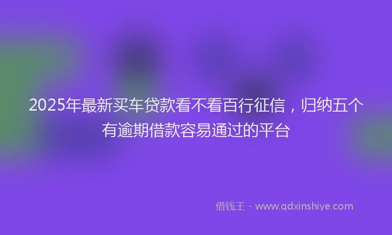 2025年最新买车贷款看不看百行征信，归纳五个有逾期借款容易通过的平台