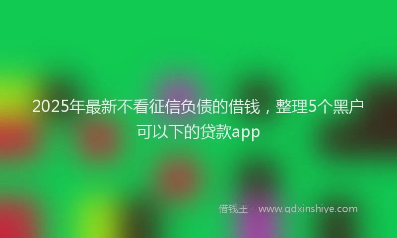 2025年最新不看征信负债的借钱，整理5个黑户可以下的贷款app