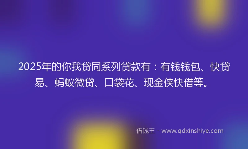 2025年的你我贷同系列贷款有：有钱钱包、快贷易、蚂蚁微贷、口袋花、现金侠快借等。