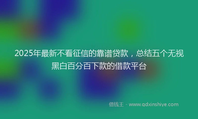 2025年最新不看征信的靠谱贷款，总结五个无视黑白百分百下款的借款平台