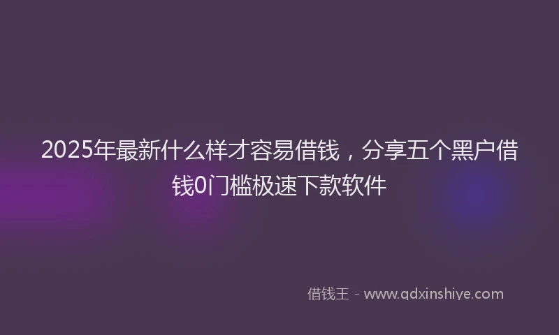 2025年最新什么样才容易借钱，分享五个黑户借钱0门槛极速下款软件