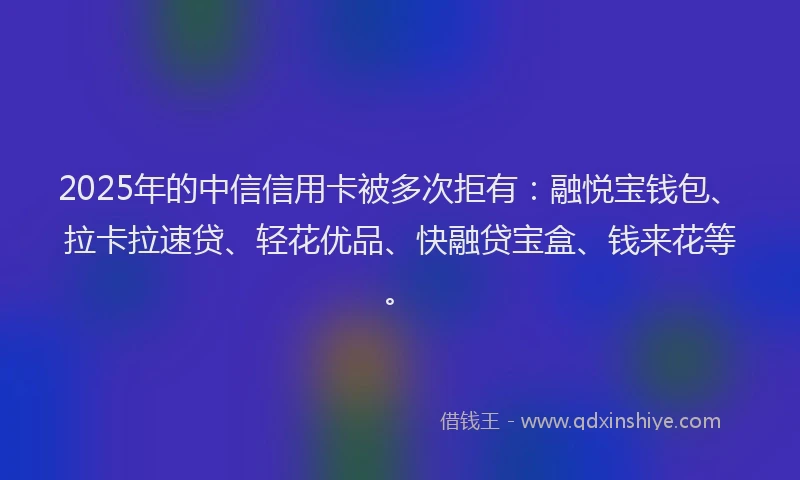 2025年的中信信用卡被多次拒有：融悦宝钱包、拉卡拉速贷、轻花优品、快融贷宝盒、钱来花等。