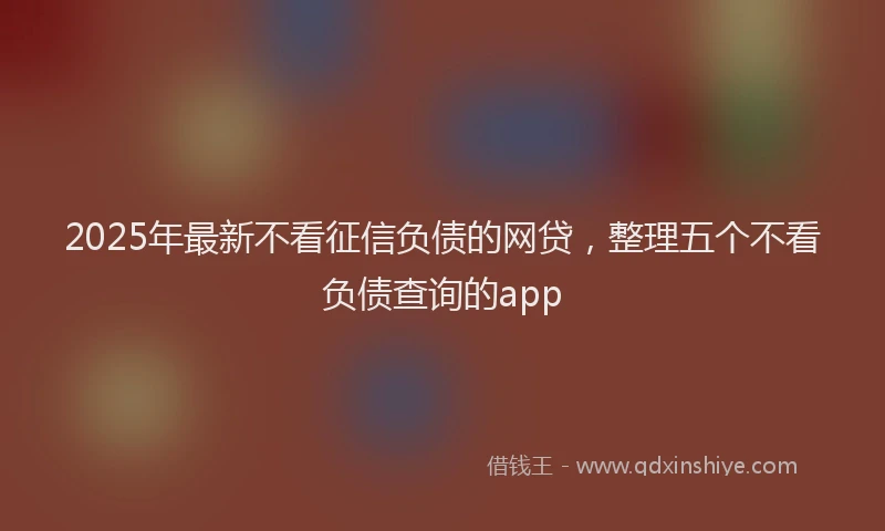 2025年最新不看征信负债的网贷，整理五个不看负债查询的app