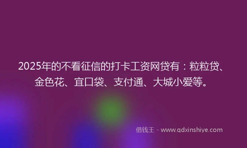 2025年的不看征信的打卡工资网贷有：粒粒贷、金色花、宜口袋、支付通、大城小爱等。