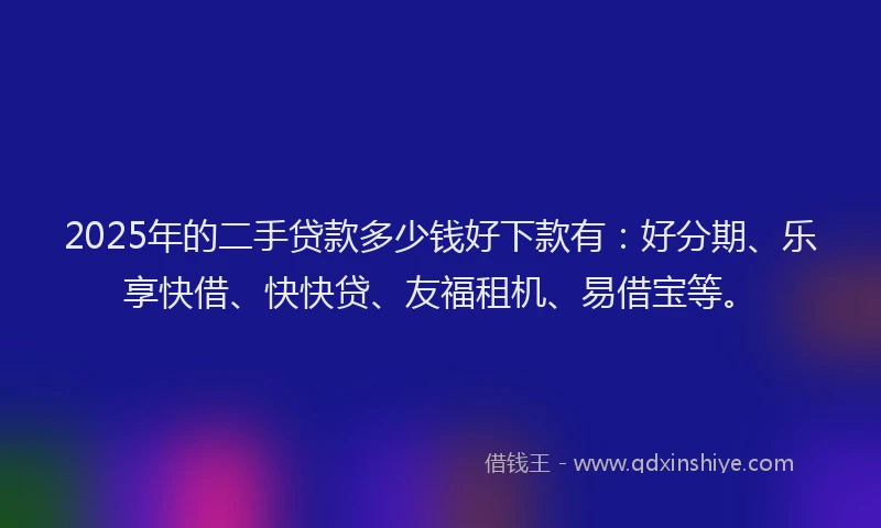 2025年的二手贷款多少钱好下款有：好分期、乐享快借、快快贷、友福租机、易借宝等。