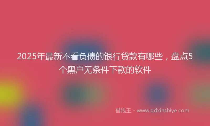 2025年最新不看负债的银行贷款有哪些，盘点5个黑户无条件下款的软件