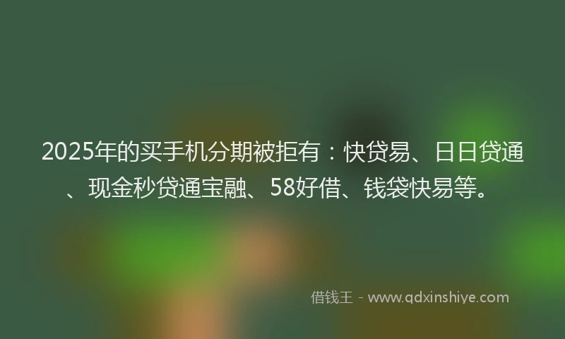 2025年的买手机分期被拒有：快贷易、日日贷通、现金秒贷通宝融、58好借、钱袋快易等。