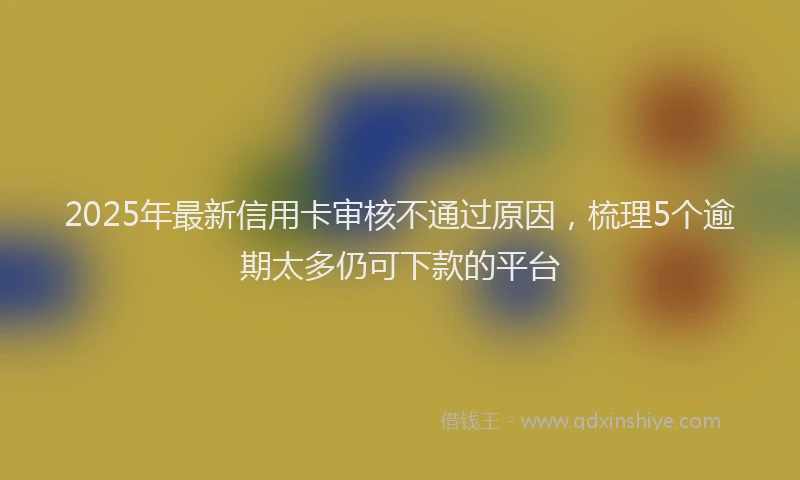 2025年最新信用卡审核不通过原因，梳理5个逾期太多仍可下款的平台
