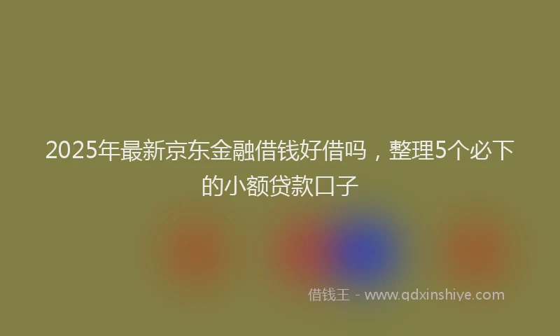 2025年最新京东金融借钱好借吗，整理5个必下的小额贷款口子