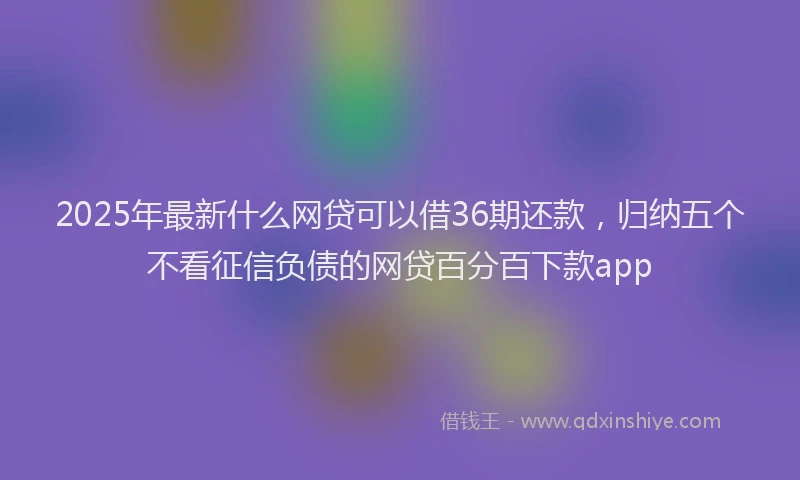 2025年最新什么网贷可以借36期还款，归纳五个不看征信负债的网贷百分百下款app