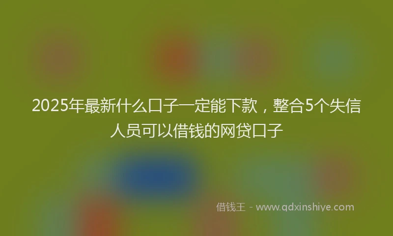 2025年最新什么口子一定能下款，整合5个失信人员可以借钱的网贷口子