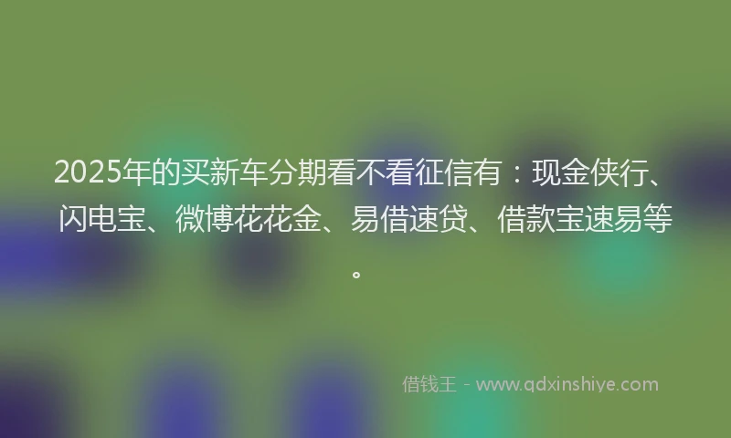 2025年的买新车分期看不看征信有：现金侠行、闪电宝、微博花花金、易借速贷、借款宝速易等。