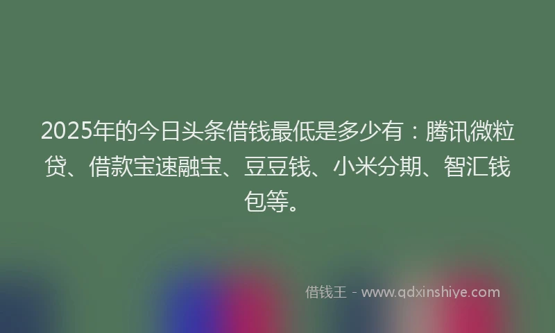 2025年的今日头条借钱最低是多少有：腾讯微粒贷、借款宝速融宝、豆豆钱、小米分期、智汇钱包等。