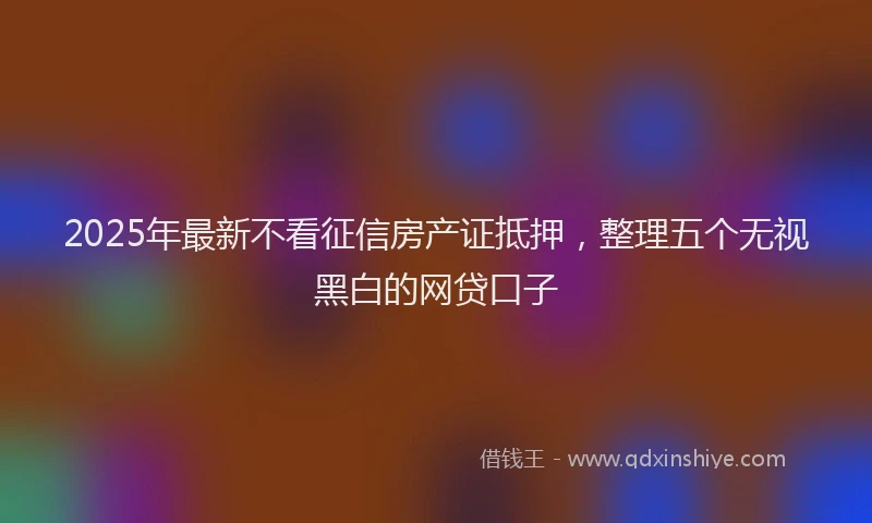 2025年最新不看征信房产证抵押，整理五个无视黑白的网贷口子