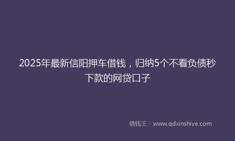 2025年最新信阳押车借钱，归纳5个不看负债秒下款的网贷口子