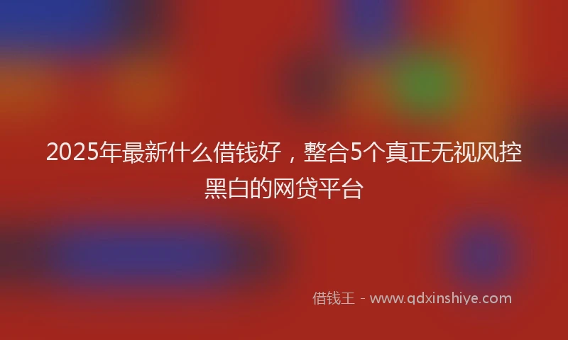2025年最新什么借钱好，整合5个真正无视风控黑白的网贷平台