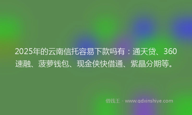 2025年的云南信托容易下款吗有：通天贷、360速融、菠萝钱包、现金侠快借通、紫晶分期等。