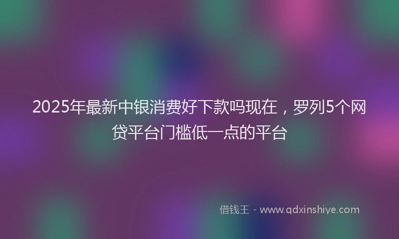 2025年最新中银消费好下款吗现在，罗列5个网贷平台门槛低一点的平台
