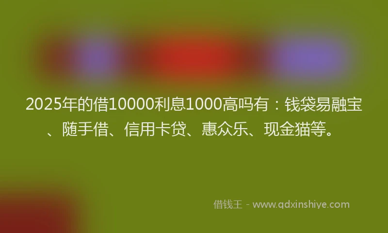 2025年的借10000利息1000高吗有：钱袋易融宝、随手借、信用卡贷、惠众乐、现金猫等。