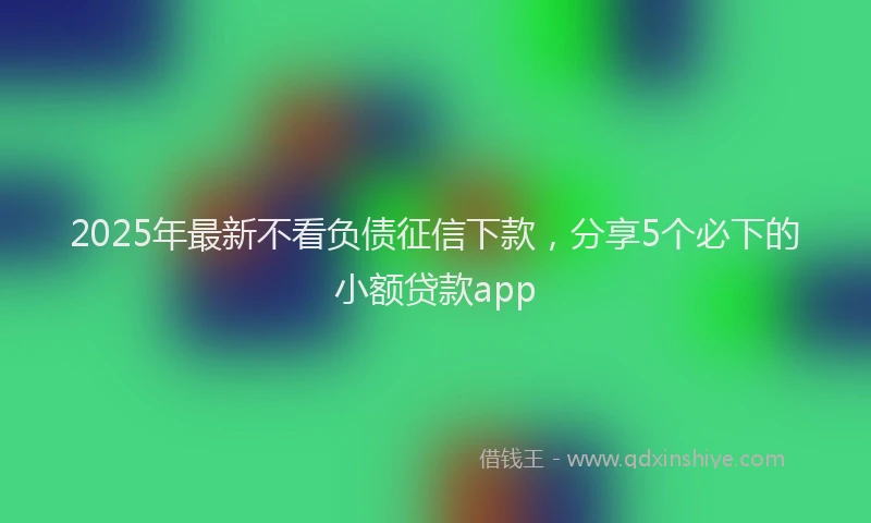 2025年最新不看负债征信下款，分享5个必下的小额贷款app