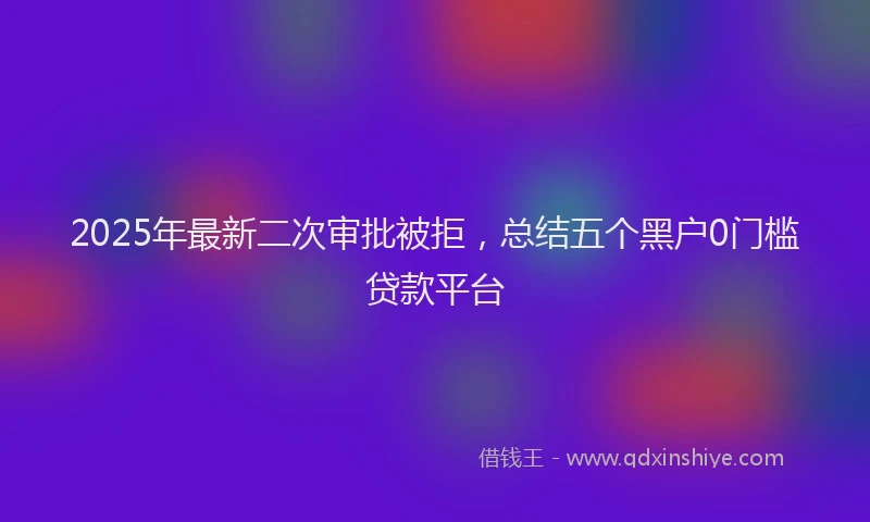 2025年最新二次审批被拒，总结五个黑户0门槛贷款平台