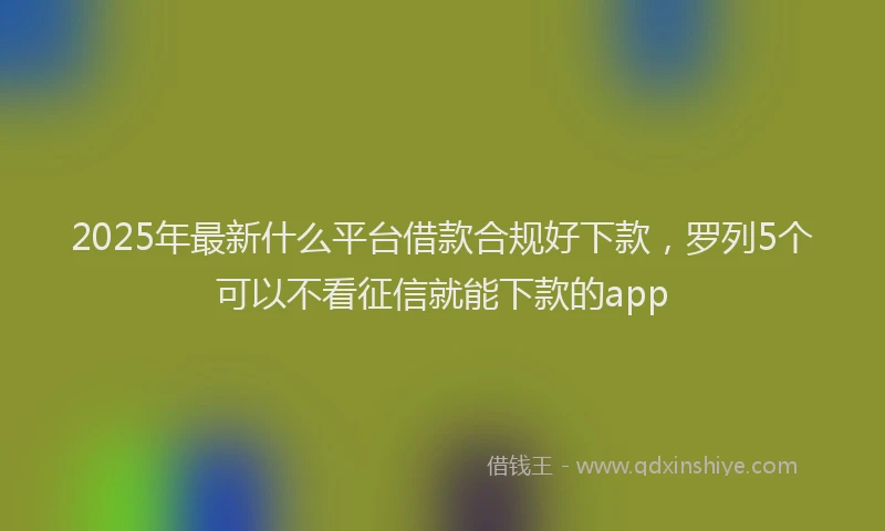 2025年最新什么平台借款合规好下款，罗列5个可以不看征信就能下款的app
