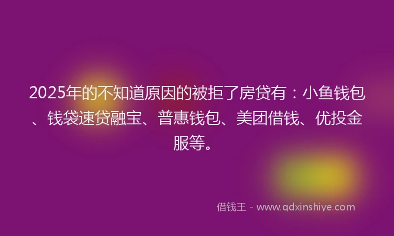 2025年的不知道原因的被拒了房贷有：小鱼钱包、钱袋速贷融宝、普惠钱包、美团借钱、优投金服等。