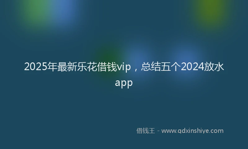 2025年最新乐花借钱vip，总结五个2024放水app