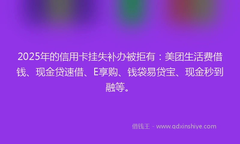 2025年的信用卡挂失补办被拒有：美团生活费借钱、现金贷速借、E享购、钱袋易贷宝、现金秒到融等。