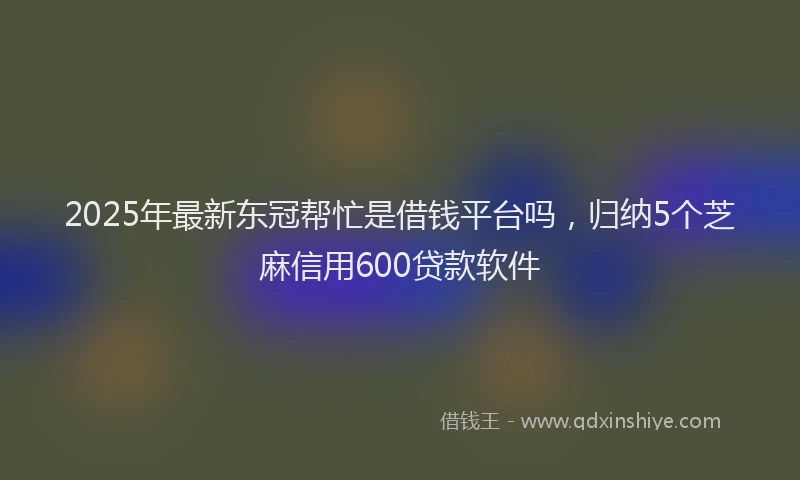 2025年最新东冠帮忙是借钱平台吗，归纳5个芝麻信用600贷款软件