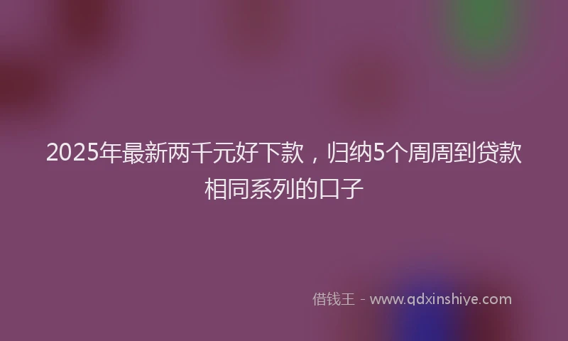2025年最新两千元好下款，归纳5个周周到贷款相同系列的口子
