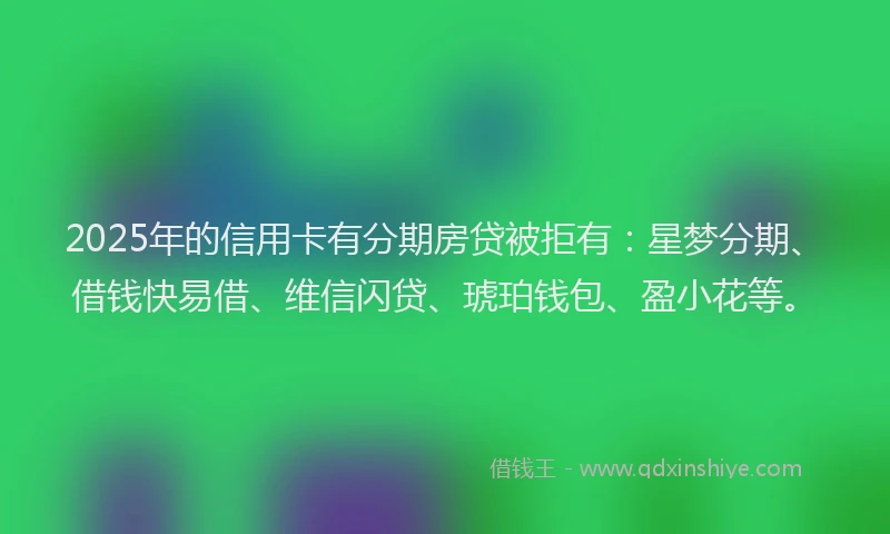 2025年的信用卡有分期房贷被拒有：星梦分期、借钱快易借、维信闪贷、琥珀钱包、盈小花等。
