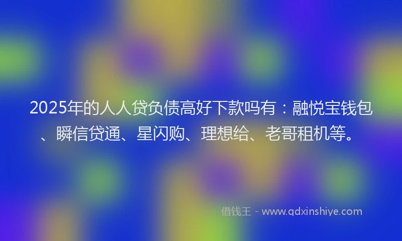 2025年的人人贷负债高好下款吗有：融悦宝钱包、瞬信贷通、星闪购、理想给、老哥租机等。