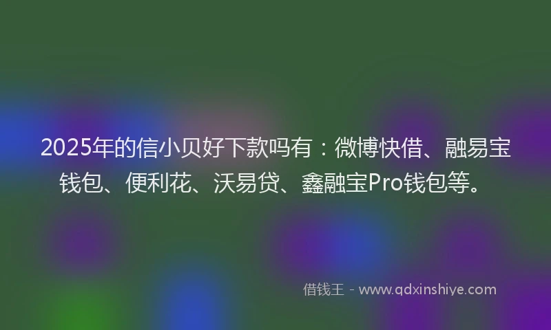 2025年的信小贝好下款吗有：微博快借、融易宝钱包、便利花、沃易贷、鑫融宝Pro钱包等。