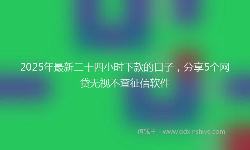 2025年最新二十四小时下款的口子，分享5个网贷无视不查征信软件
