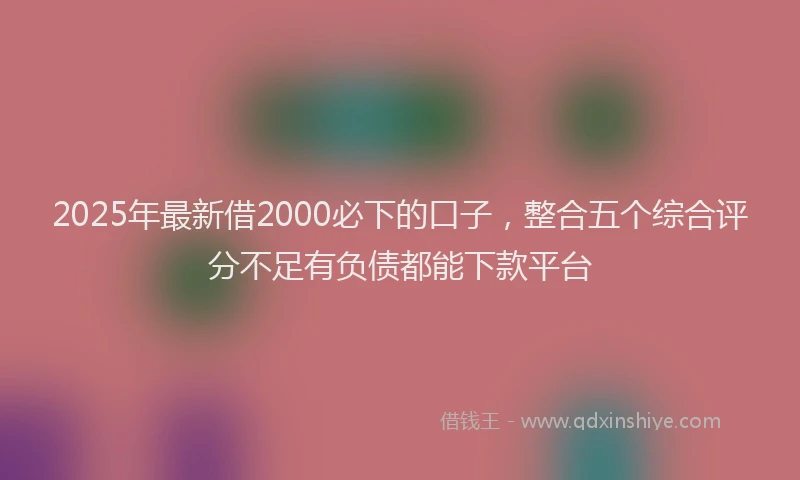 2025年最新借2000必下的口子，整合五个综合评分不足有负债都能下款平台