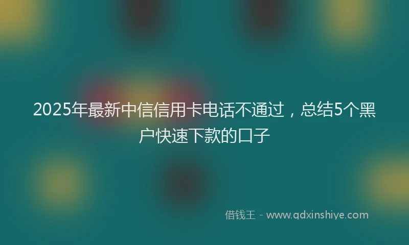 2025年最新中信信用卡电话不通过，总结5个黑户快速下款的口子
