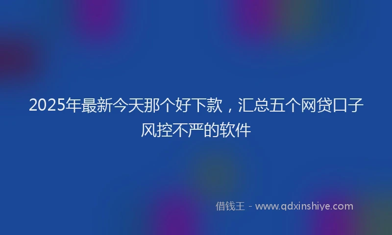 2025年最新今天那个好下款，汇总五个网贷口子风控不严的软件