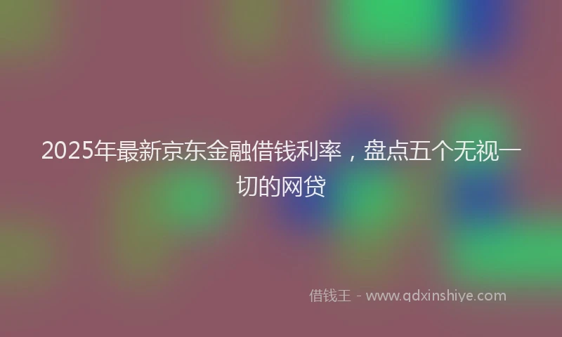2025年最新京东金融借钱利率，盘点五个无视一切的网贷