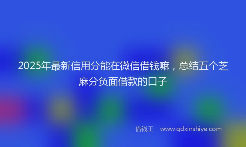 2025年最新信用分能在微信借钱嘛，总结五个芝麻分负面借款的口子