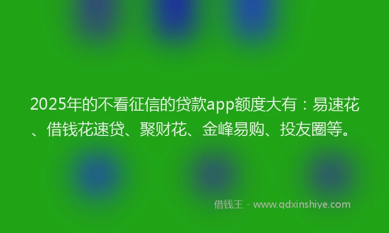 2025年的不看征信的贷款app额度大有：易速花、借钱花速贷、聚财花、金峰易购、投友圈等。