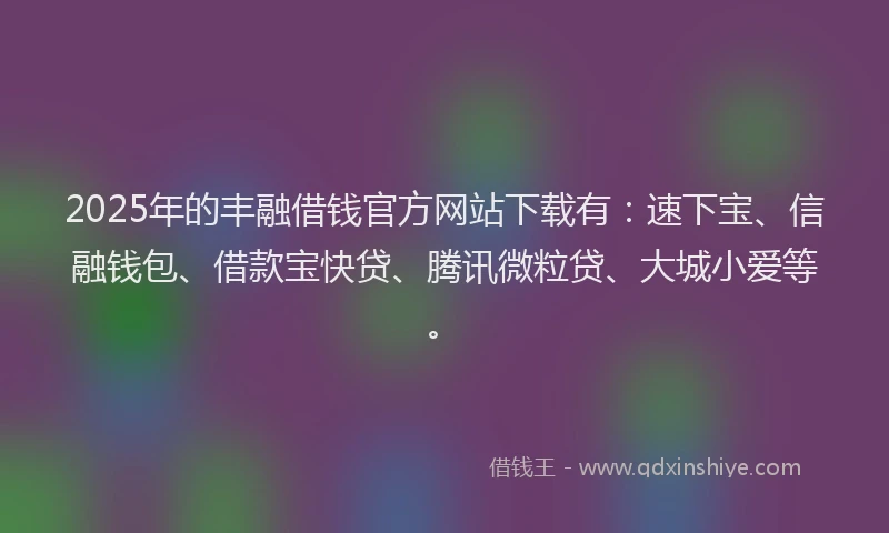 2025年的丰融借钱官方网站下载有：速下宝、信融钱包、借款宝快贷、腾讯微粒贷、大城小爱等。