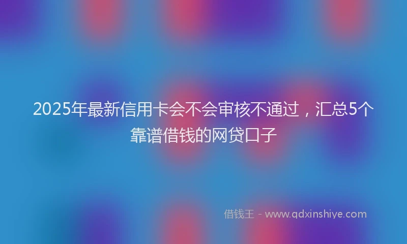 2025年最新信用卡会不会审核不通过，汇总5个靠谱借钱的网贷口子