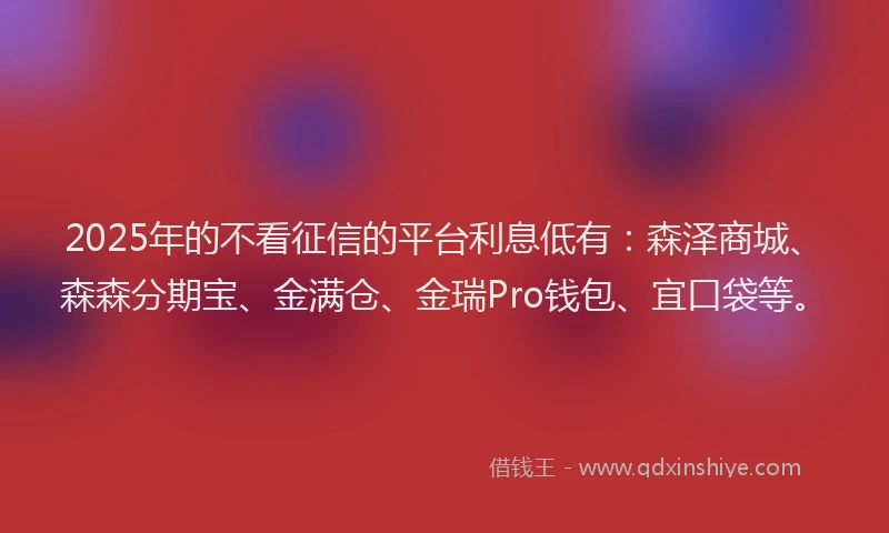 2025年的不看征信的平台利息低有：森泽商城、森森分期宝、金满仓、金瑞Pro钱包、宜口袋等。